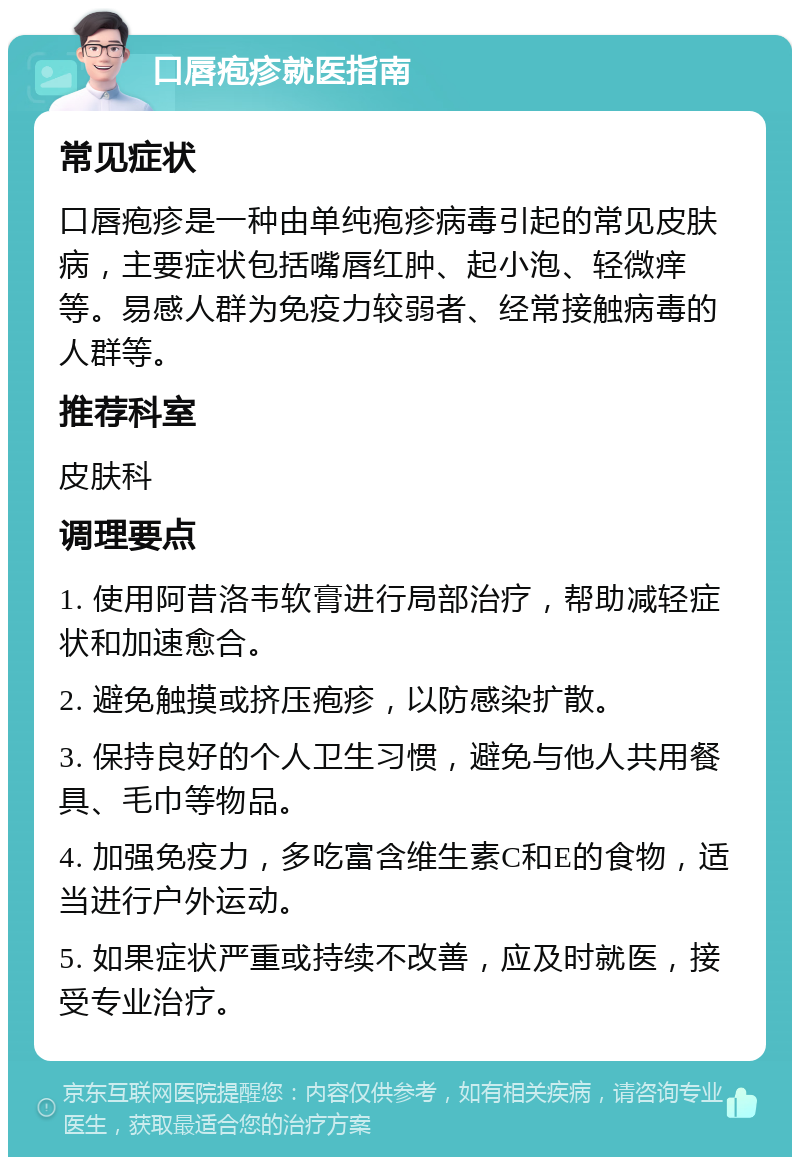 口唇疱疹就医指南 常见症状 口唇疱疹是一种由单纯疱疹病毒引起的常见皮肤病，主要症状包括嘴唇红肿、起小泡、轻微痒等。易感人群为免疫力较弱者、经常接触病毒的人群等。 推荐科室 皮肤科 调理要点 1. 使用阿昔洛韦软膏进行局部治疗，帮助减轻症状和加速愈合。 2. 避免触摸或挤压疱疹，以防感染扩散。 3. 保持良好的个人卫生习惯，避免与他人共用餐具、毛巾等物品。 4. 加强免疫力，多吃富含维生素C和E的食物，适当进行户外运动。 5. 如果症状严重或持续不改善，应及时就医，接受专业治疗。