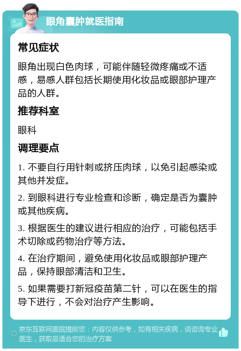 眼角囊肿就医指南 常见症状 眼角出现白色肉球，可能伴随轻微疼痛或不适感，易感人群包括长期使用化妆品或眼部护理产品的人群。 推荐科室 眼科 调理要点 1. 不要自行用针刺或挤压肉球，以免引起感染或其他并发症。 2. 到眼科进行专业检查和诊断，确定是否为囊肿或其他疾病。 3. 根据医生的建议进行相应的治疗，可能包括手术切除或药物治疗等方法。 4. 在治疗期间，避免使用化妆品或眼部护理产品，保持眼部清洁和卫生。 5. 如果需要打新冠疫苗第二针，可以在医生的指导下进行，不会对治疗产生影响。