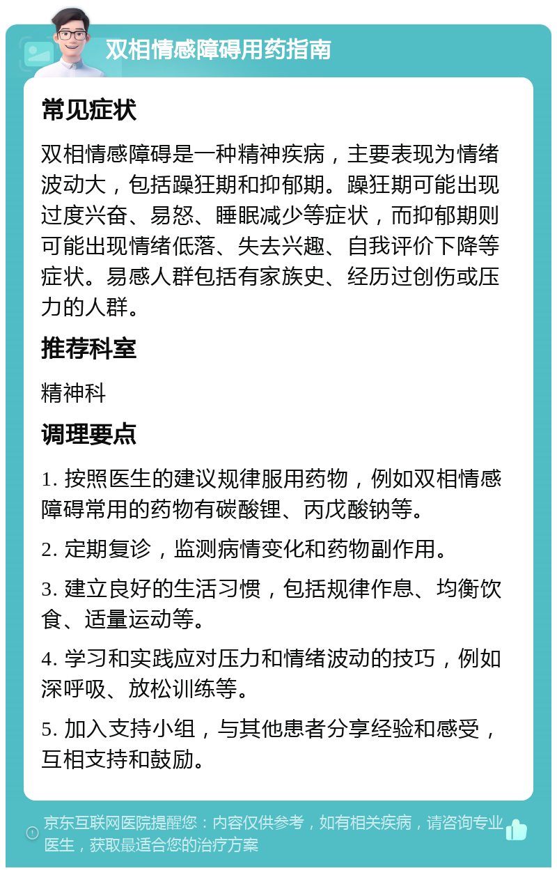 双相情感障碍用药指南 常见症状 双相情感障碍是一种精神疾病，主要表现为情绪波动大，包括躁狂期和抑郁期。躁狂期可能出现过度兴奋、易怒、睡眠减少等症状，而抑郁期则可能出现情绪低落、失去兴趣、自我评价下降等症状。易感人群包括有家族史、经历过创伤或压力的人群。 推荐科室 精神科 调理要点 1. 按照医生的建议规律服用药物，例如双相情感障碍常用的药物有碳酸锂、丙戊酸钠等。 2. 定期复诊，监测病情变化和药物副作用。 3. 建立良好的生活习惯，包括规律作息、均衡饮食、适量运动等。 4. 学习和实践应对压力和情绪波动的技巧，例如深呼吸、放松训练等。 5. 加入支持小组，与其他患者分享经验和感受，互相支持和鼓励。