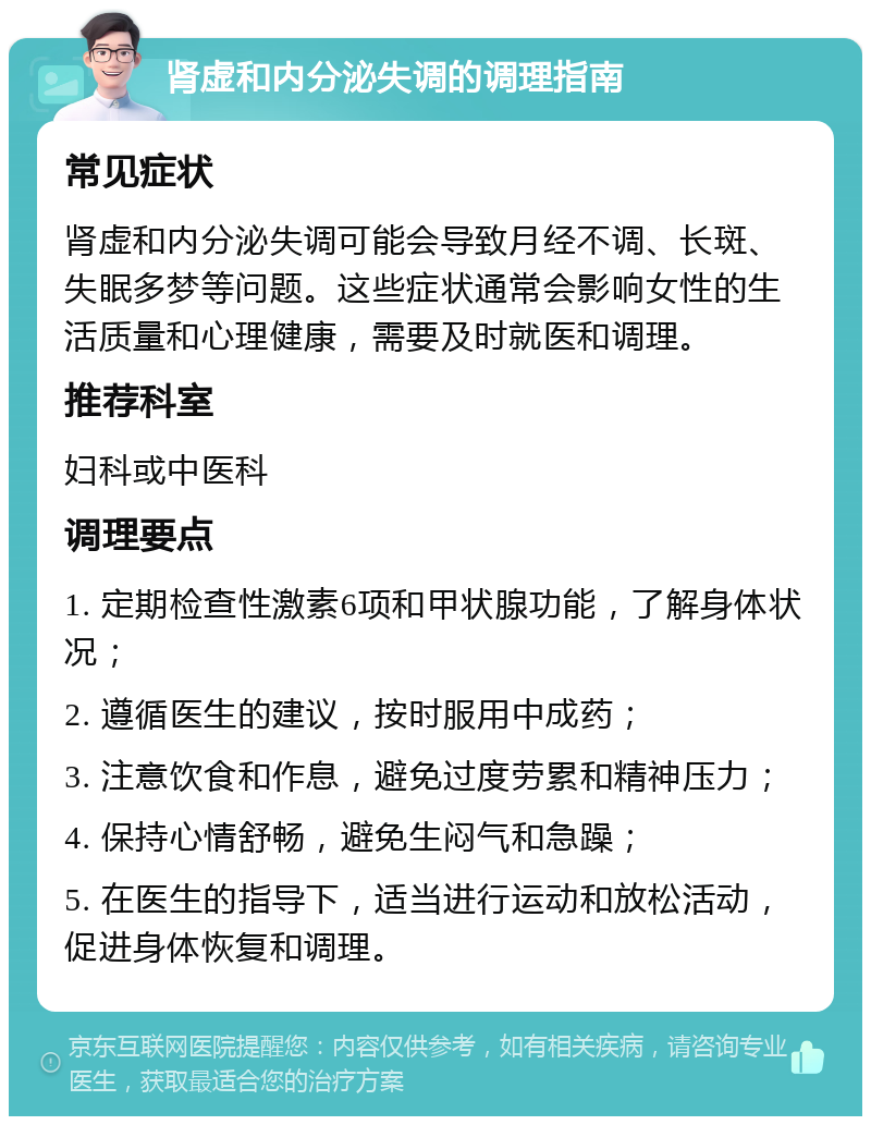 肾虚和内分泌失调的调理指南 常见症状 肾虚和内分泌失调可能会导致月经不调、长斑、失眠多梦等问题。这些症状通常会影响女性的生活质量和心理健康，需要及时就医和调理。 推荐科室 妇科或中医科 调理要点 1. 定期检查性激素6项和甲状腺功能，了解身体状况； 2. 遵循医生的建议，按时服用中成药； 3. 注意饮食和作息，避免过度劳累和精神压力； 4. 保持心情舒畅，避免生闷气和急躁； 5. 在医生的指导下，适当进行运动和放松活动，促进身体恢复和调理。