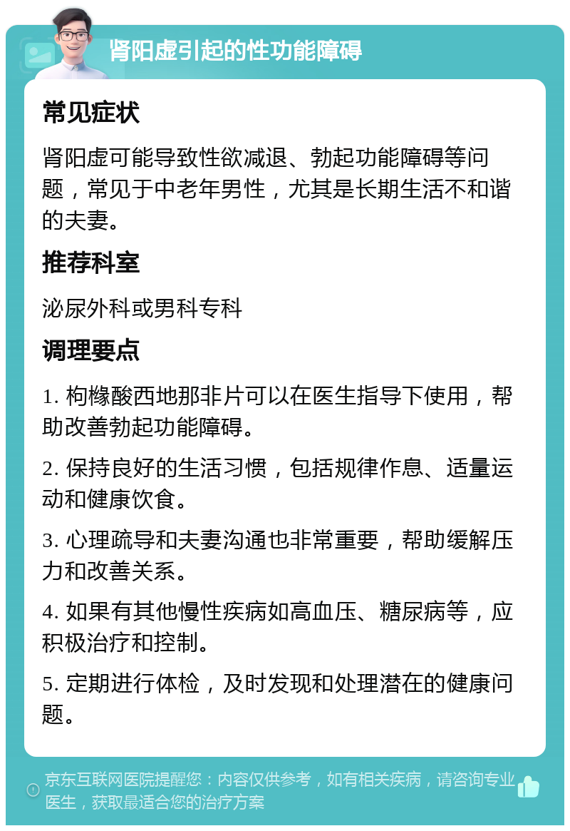 肾阳虚引起的性功能障碍 常见症状 肾阳虚可能导致性欲减退、勃起功能障碍等问题，常见于中老年男性，尤其是长期生活不和谐的夫妻。 推荐科室 泌尿外科或男科专科 调理要点 1. 枸橼酸西地那非片可以在医生指导下使用，帮助改善勃起功能障碍。 2. 保持良好的生活习惯，包括规律作息、适量运动和健康饮食。 3. 心理疏导和夫妻沟通也非常重要，帮助缓解压力和改善关系。 4. 如果有其他慢性疾病如高血压、糖尿病等，应积极治疗和控制。 5. 定期进行体检，及时发现和处理潜在的健康问题。