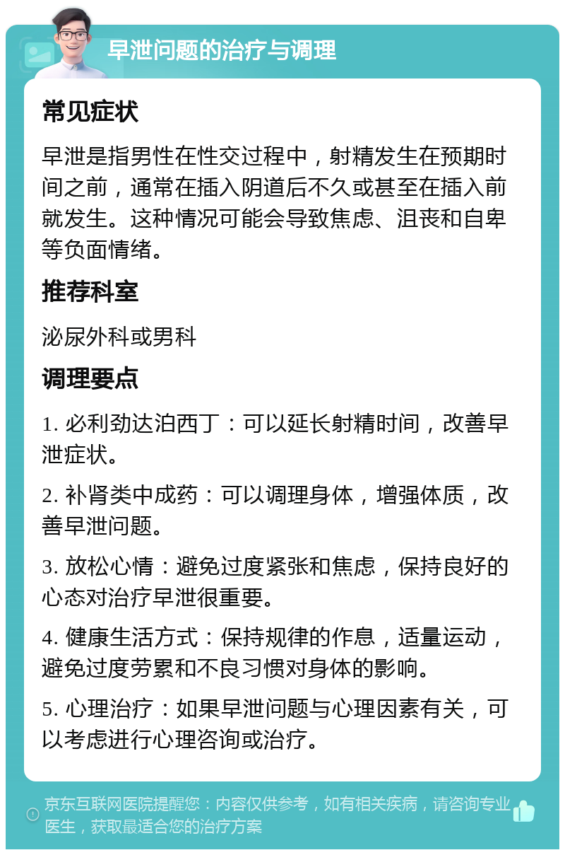 早泄问题的治疗与调理 常见症状 早泄是指男性在性交过程中，射精发生在预期时间之前，通常在插入阴道后不久或甚至在插入前就发生。这种情况可能会导致焦虑、沮丧和自卑等负面情绪。 推荐科室 泌尿外科或男科 调理要点 1. 必利劲达泊西丁：可以延长射精时间，改善早泄症状。 2. 补肾类中成药：可以调理身体，增强体质，改善早泄问题。 3. 放松心情：避免过度紧张和焦虑，保持良好的心态对治疗早泄很重要。 4. 健康生活方式：保持规律的作息，适量运动，避免过度劳累和不良习惯对身体的影响。 5. 心理治疗：如果早泄问题与心理因素有关，可以考虑进行心理咨询或治疗。