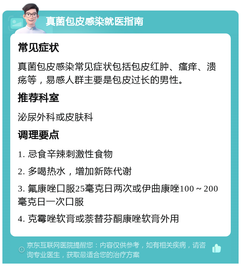 真菌包皮感染就医指南 常见症状 真菌包皮感染常见症状包括包皮红肿、瘙痒、溃疡等，易感人群主要是包皮过长的男性。 推荐科室 泌尿外科或皮肤科 调理要点 1. 忌食辛辣刺激性食物 2. 多喝热水，增加新陈代谢 3. 氟康唑口服25毫克日两次或伊曲康唑100～200毫克日一次口服 4. 克霉唑软膏或萘替芬酮康唑软膏外用