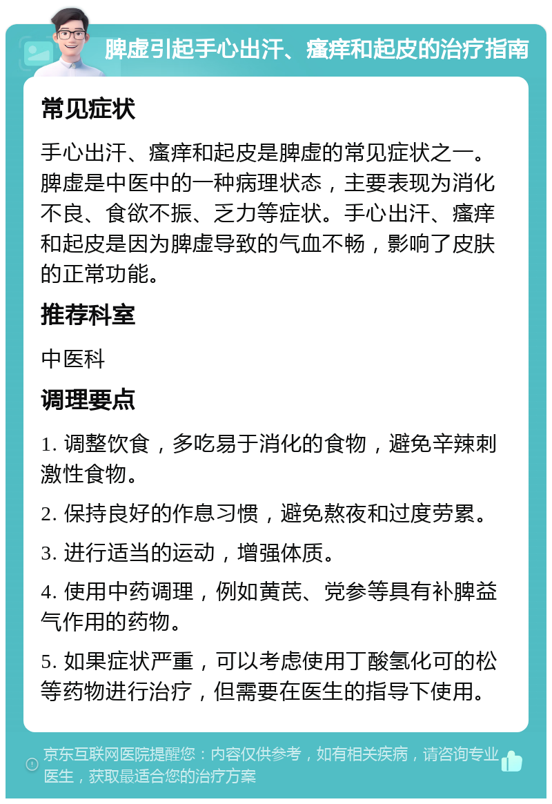 脾虚引起手心出汗、瘙痒和起皮的治疗指南 常见症状 手心出汗、瘙痒和起皮是脾虚的常见症状之一。脾虚是中医中的一种病理状态，主要表现为消化不良、食欲不振、乏力等症状。手心出汗、瘙痒和起皮是因为脾虚导致的气血不畅，影响了皮肤的正常功能。 推荐科室 中医科 调理要点 1. 调整饮食，多吃易于消化的食物，避免辛辣刺激性食物。 2. 保持良好的作息习惯，避免熬夜和过度劳累。 3. 进行适当的运动，增强体质。 4. 使用中药调理，例如黄芪、党参等具有补脾益气作用的药物。 5. 如果症状严重，可以考虑使用丁酸氢化可的松等药物进行治疗，但需要在医生的指导下使用。