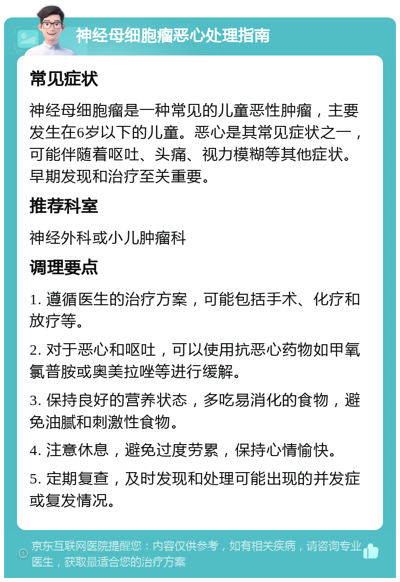 神经母细胞瘤恶心处理指南 常见症状 神经母细胞瘤是一种常见的儿童恶性肿瘤，主要发生在6岁以下的儿童。恶心是其常见症状之一，可能伴随着呕吐、头痛、视力模糊等其他症状。早期发现和治疗至关重要。 推荐科室 神经外科或小儿肿瘤科 调理要点 1. 遵循医生的治疗方案，可能包括手术、化疗和放疗等。 2. 对于恶心和呕吐，可以使用抗恶心药物如甲氧氯普胺或奥美拉唑等进行缓解。 3. 保持良好的营养状态，多吃易消化的食物，避免油腻和刺激性食物。 4. 注意休息，避免过度劳累，保持心情愉快。 5. 定期复查，及时发现和处理可能出现的并发症或复发情况。