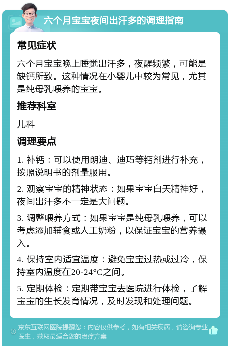 六个月宝宝夜间出汗多的调理指南 常见症状 六个月宝宝晚上睡觉出汗多，夜醒频繁，可能是缺钙所致。这种情况在小婴儿中较为常见，尤其是纯母乳喂养的宝宝。 推荐科室 儿科 调理要点 1. 补钙：可以使用朗迪、迪巧等钙剂进行补充，按照说明书的剂量服用。 2. 观察宝宝的精神状态：如果宝宝白天精神好，夜间出汗多不一定是大问题。 3. 调整喂养方式：如果宝宝是纯母乳喂养，可以考虑添加辅食或人工奶粉，以保证宝宝的营养摄入。 4. 保持室内适宜温度：避免宝宝过热或过冷，保持室内温度在20-24°C之间。 5. 定期体检：定期带宝宝去医院进行体检，了解宝宝的生长发育情况，及时发现和处理问题。