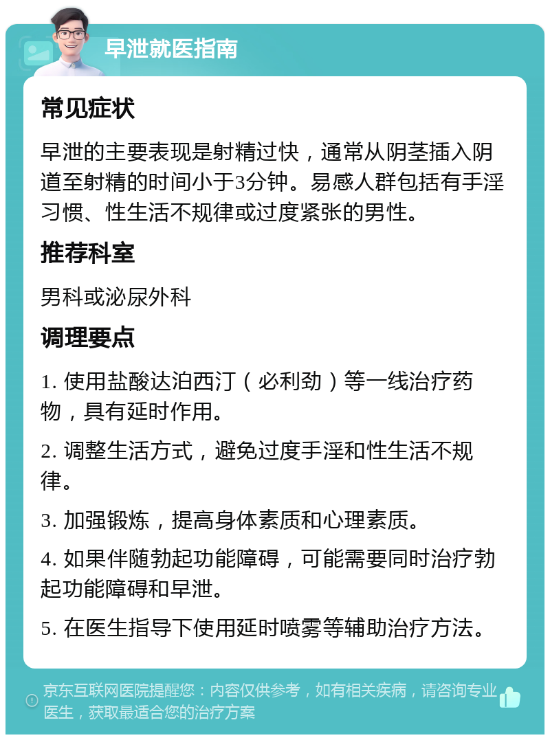 早泄就医指南 常见症状 早泄的主要表现是射精过快，通常从阴茎插入阴道至射精的时间小于3分钟。易感人群包括有手淫习惯、性生活不规律或过度紧张的男性。 推荐科室 男科或泌尿外科 调理要点 1. 使用盐酸达泊西汀（必利劲）等一线治疗药物，具有延时作用。 2. 调整生活方式，避免过度手淫和性生活不规律。 3. 加强锻炼，提高身体素质和心理素质。 4. 如果伴随勃起功能障碍，可能需要同时治疗勃起功能障碍和早泄。 5. 在医生指导下使用延时喷雾等辅助治疗方法。