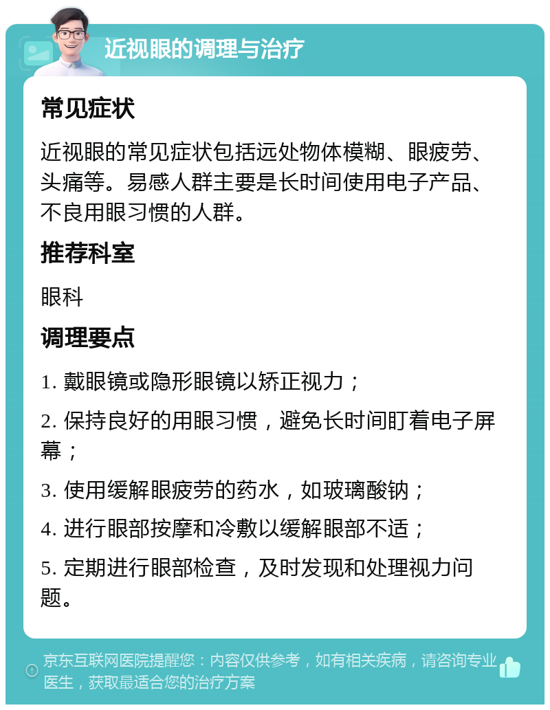 近视眼的调理与治疗 常见症状 近视眼的常见症状包括远处物体模糊、眼疲劳、头痛等。易感人群主要是长时间使用电子产品、不良用眼习惯的人群。 推荐科室 眼科 调理要点 1. 戴眼镜或隐形眼镜以矫正视力； 2. 保持良好的用眼习惯，避免长时间盯着电子屏幕； 3. 使用缓解眼疲劳的药水，如玻璃酸钠； 4. 进行眼部按摩和冷敷以缓解眼部不适； 5. 定期进行眼部检查，及时发现和处理视力问题。