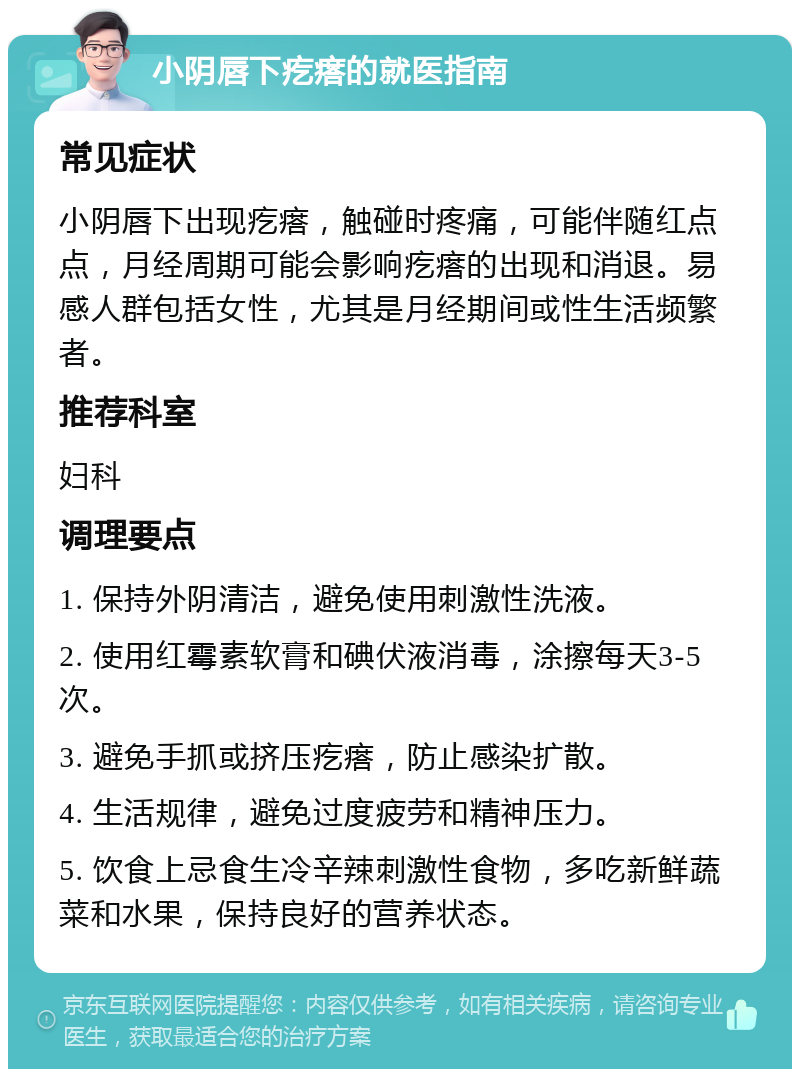 小阴唇下疙瘩的就医指南 常见症状 小阴唇下出现疙瘩，触碰时疼痛，可能伴随红点点，月经周期可能会影响疙瘩的出现和消退。易感人群包括女性，尤其是月经期间或性生活频繁者。 推荐科室 妇科 调理要点 1. 保持外阴清洁，避免使用刺激性洗液。 2. 使用红霉素软膏和碘伏液消毒，涂擦每天3-5次。 3. 避免手抓或挤压疙瘩，防止感染扩散。 4. 生活规律，避免过度疲劳和精神压力。 5. 饮食上忌食生冷辛辣刺激性食物，多吃新鲜蔬菜和水果，保持良好的营养状态。