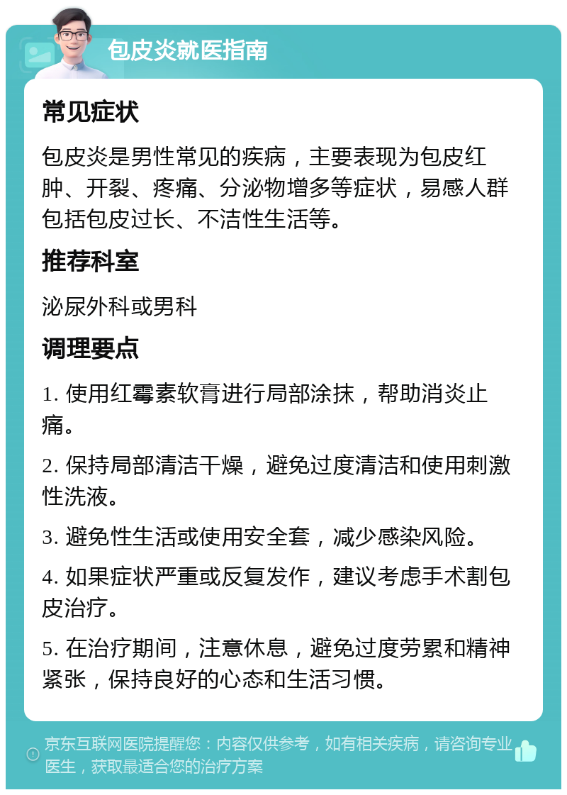 包皮炎就医指南 常见症状 包皮炎是男性常见的疾病，主要表现为包皮红肿、开裂、疼痛、分泌物增多等症状，易感人群包括包皮过长、不洁性生活等。 推荐科室 泌尿外科或男科 调理要点 1. 使用红霉素软膏进行局部涂抹，帮助消炎止痛。 2. 保持局部清洁干燥，避免过度清洁和使用刺激性洗液。 3. 避免性生活或使用安全套，减少感染风险。 4. 如果症状严重或反复发作，建议考虑手术割包皮治疗。 5. 在治疗期间，注意休息，避免过度劳累和精神紧张，保持良好的心态和生活习惯。