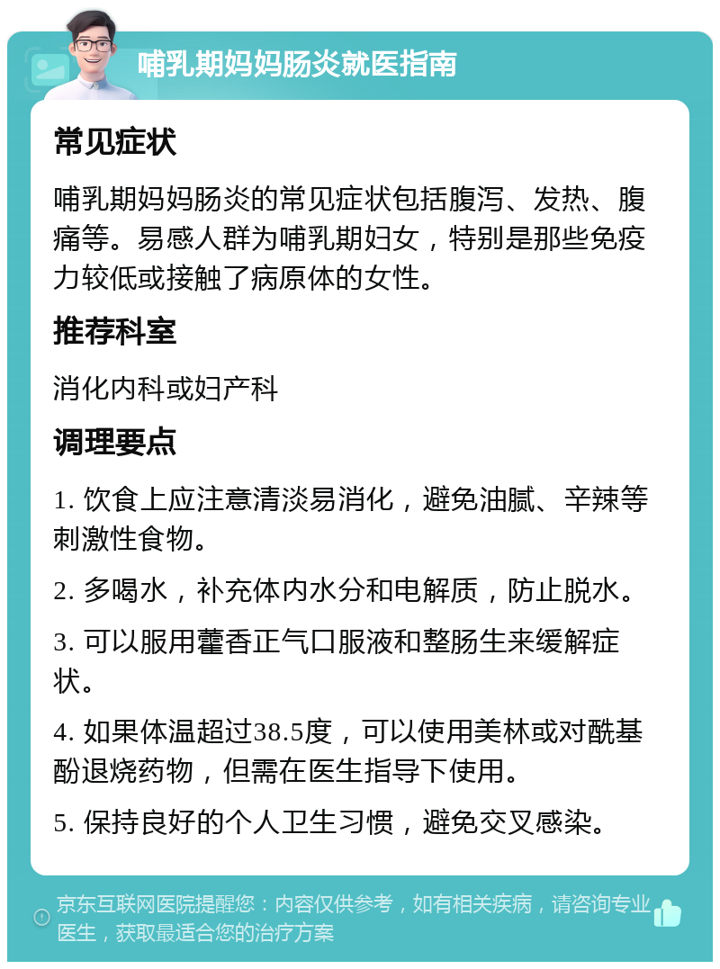 哺乳期妈妈肠炎就医指南 常见症状 哺乳期妈妈肠炎的常见症状包括腹泻、发热、腹痛等。易感人群为哺乳期妇女，特别是那些免疫力较低或接触了病原体的女性。 推荐科室 消化内科或妇产科 调理要点 1. 饮食上应注意清淡易消化，避免油腻、辛辣等刺激性食物。 2. 多喝水，补充体内水分和电解质，防止脱水。 3. 可以服用藿香正气口服液和整肠生来缓解症状。 4. 如果体温超过38.5度，可以使用美林或对酰基酚退烧药物，但需在医生指导下使用。 5. 保持良好的个人卫生习惯，避免交叉感染。