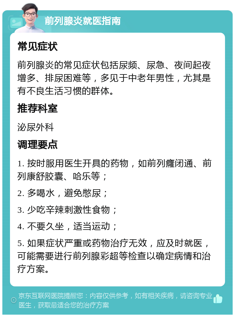 前列腺炎就医指南 常见症状 前列腺炎的常见症状包括尿频、尿急、夜间起夜增多、排尿困难等，多见于中老年男性，尤其是有不良生活习惯的群体。 推荐科室 泌尿外科 调理要点 1. 按时服用医生开具的药物，如前列癃闭通、前列康舒胶囊、哈乐等； 2. 多喝水，避免憋尿； 3. 少吃辛辣刺激性食物； 4. 不要久坐，适当运动； 5. 如果症状严重或药物治疗无效，应及时就医，可能需要进行前列腺彩超等检查以确定病情和治疗方案。