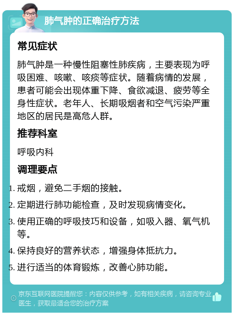 肺气肿的正确治疗方法 常见症状 肺气肿是一种慢性阻塞性肺疾病，主要表现为呼吸困难、咳嗽、咳痰等症状。随着病情的发展，患者可能会出现体重下降、食欲减退、疲劳等全身性症状。老年人、长期吸烟者和空气污染严重地区的居民是高危人群。 推荐科室 呼吸内科 调理要点 戒烟，避免二手烟的接触。 定期进行肺功能检查，及时发现病情变化。 使用正确的呼吸技巧和设备，如吸入器、氧气机等。 保持良好的营养状态，增强身体抵抗力。 进行适当的体育锻炼，改善心肺功能。