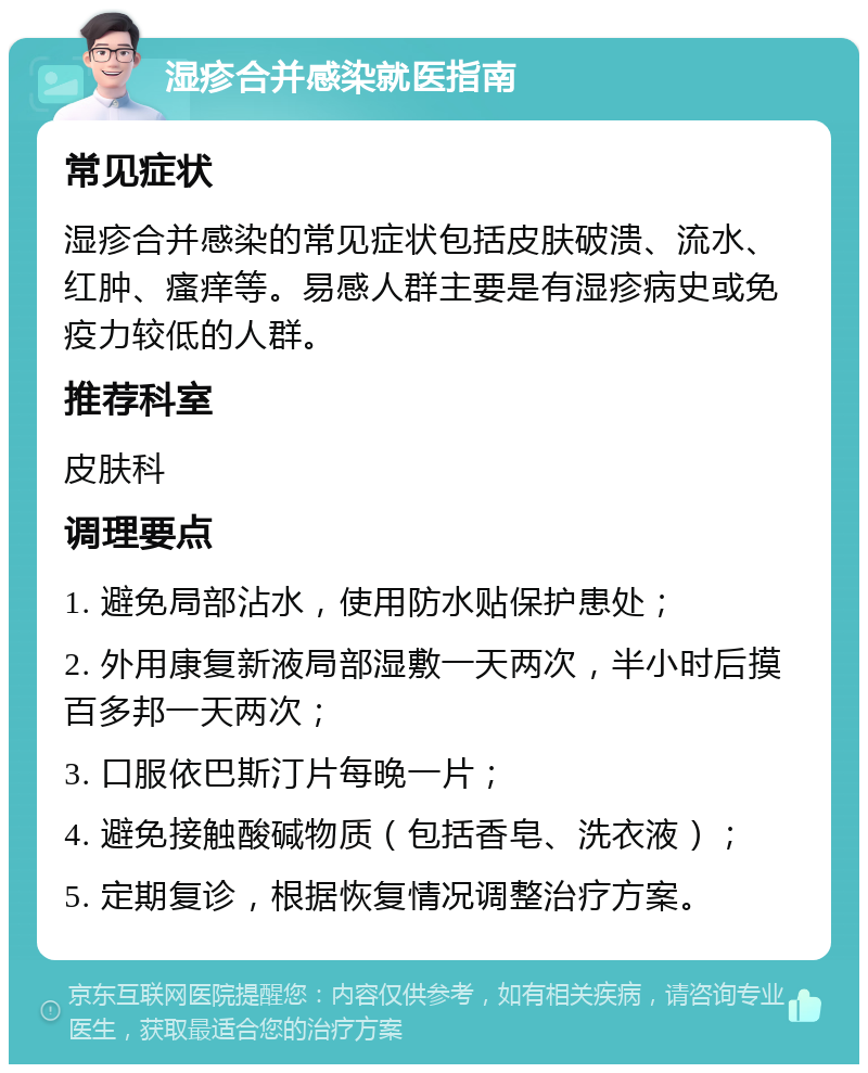 湿疹合并感染就医指南 常见症状 湿疹合并感染的常见症状包括皮肤破溃、流水、红肿、瘙痒等。易感人群主要是有湿疹病史或免疫力较低的人群。 推荐科室 皮肤科 调理要点 1. 避免局部沾水，使用防水贴保护患处； 2. 外用康复新液局部湿敷一天两次，半小时后摸百多邦一天两次； 3. 口服依巴斯汀片每晚一片； 4. 避免接触酸碱物质（包括香皂、洗衣液）； 5. 定期复诊，根据恢复情况调整治疗方案。