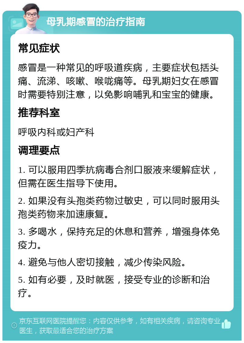 母乳期感冒的治疗指南 常见症状 感冒是一种常见的呼吸道疾病，主要症状包括头痛、流涕、咳嗽、喉咙痛等。母乳期妇女在感冒时需要特别注意，以免影响哺乳和宝宝的健康。 推荐科室 呼吸内科或妇产科 调理要点 1. 可以服用四季抗病毒合剂口服液来缓解症状，但需在医生指导下使用。 2. 如果没有头孢类药物过敏史，可以同时服用头孢类药物来加速康复。 3. 多喝水，保持充足的休息和营养，增强身体免疫力。 4. 避免与他人密切接触，减少传染风险。 5. 如有必要，及时就医，接受专业的诊断和治疗。