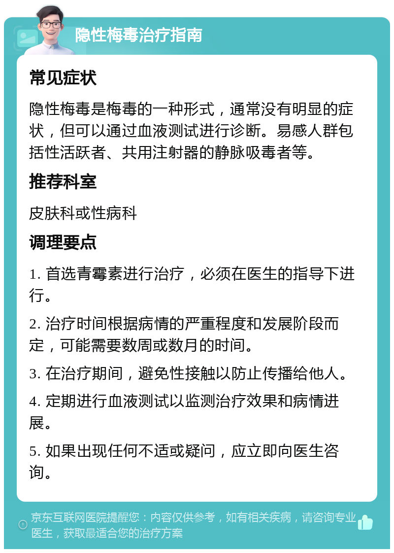 隐性梅毒治疗指南 常见症状 隐性梅毒是梅毒的一种形式，通常没有明显的症状，但可以通过血液测试进行诊断。易感人群包括性活跃者、共用注射器的静脉吸毒者等。 推荐科室 皮肤科或性病科 调理要点 1. 首选青霉素进行治疗，必须在医生的指导下进行。 2. 治疗时间根据病情的严重程度和发展阶段而定，可能需要数周或数月的时间。 3. 在治疗期间，避免性接触以防止传播给他人。 4. 定期进行血液测试以监测治疗效果和病情进展。 5. 如果出现任何不适或疑问，应立即向医生咨询。