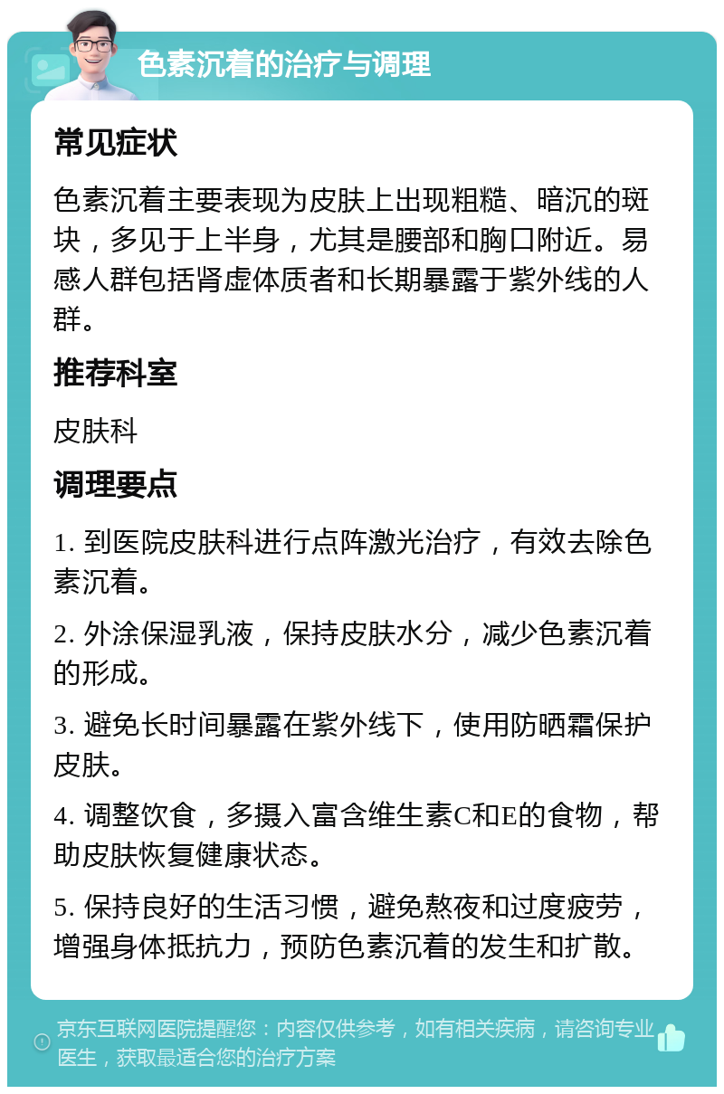 色素沉着的治疗与调理 常见症状 色素沉着主要表现为皮肤上出现粗糙、暗沉的斑块，多见于上半身，尤其是腰部和胸口附近。易感人群包括肾虚体质者和长期暴露于紫外线的人群。 推荐科室 皮肤科 调理要点 1. 到医院皮肤科进行点阵激光治疗，有效去除色素沉着。 2. 外涂保湿乳液，保持皮肤水分，减少色素沉着的形成。 3. 避免长时间暴露在紫外线下，使用防晒霜保护皮肤。 4. 调整饮食，多摄入富含维生素C和E的食物，帮助皮肤恢复健康状态。 5. 保持良好的生活习惯，避免熬夜和过度疲劳，增强身体抵抗力，预防色素沉着的发生和扩散。