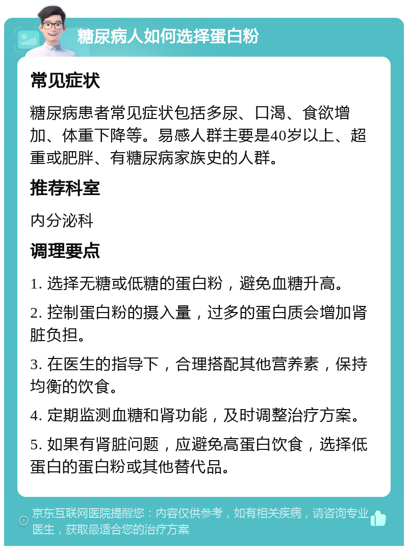 糖尿病人如何选择蛋白粉 常见症状 糖尿病患者常见症状包括多尿、口渴、食欲增加、体重下降等。易感人群主要是40岁以上、超重或肥胖、有糖尿病家族史的人群。 推荐科室 内分泌科 调理要点 1. 选择无糖或低糖的蛋白粉，避免血糖升高。 2. 控制蛋白粉的摄入量，过多的蛋白质会增加肾脏负担。 3. 在医生的指导下，合理搭配其他营养素，保持均衡的饮食。 4. 定期监测血糖和肾功能，及时调整治疗方案。 5. 如果有肾脏问题，应避免高蛋白饮食，选择低蛋白的蛋白粉或其他替代品。