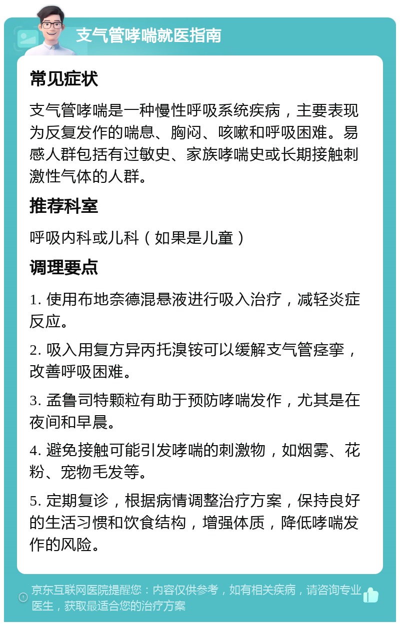 支气管哮喘就医指南 常见症状 支气管哮喘是一种慢性呼吸系统疾病，主要表现为反复发作的喘息、胸闷、咳嗽和呼吸困难。易感人群包括有过敏史、家族哮喘史或长期接触刺激性气体的人群。 推荐科室 呼吸内科或儿科（如果是儿童） 调理要点 1. 使用布地奈德混悬液进行吸入治疗，减轻炎症反应。 2. 吸入用复方异丙托溴铵可以缓解支气管痉挛，改善呼吸困难。 3. 孟鲁司特颗粒有助于预防哮喘发作，尤其是在夜间和早晨。 4. 避免接触可能引发哮喘的刺激物，如烟雾、花粉、宠物毛发等。 5. 定期复诊，根据病情调整治疗方案，保持良好的生活习惯和饮食结构，增强体质，降低哮喘发作的风险。