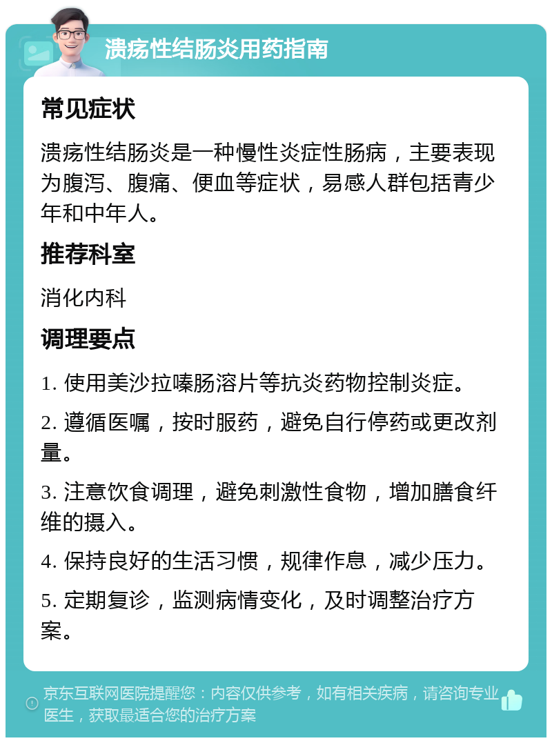 溃疡性结肠炎用药指南 常见症状 溃疡性结肠炎是一种慢性炎症性肠病，主要表现为腹泻、腹痛、便血等症状，易感人群包括青少年和中年人。 推荐科室 消化内科 调理要点 1. 使用美沙拉嗪肠溶片等抗炎药物控制炎症。 2. 遵循医嘱，按时服药，避免自行停药或更改剂量。 3. 注意饮食调理，避免刺激性食物，增加膳食纤维的摄入。 4. 保持良好的生活习惯，规律作息，减少压力。 5. 定期复诊，监测病情变化，及时调整治疗方案。