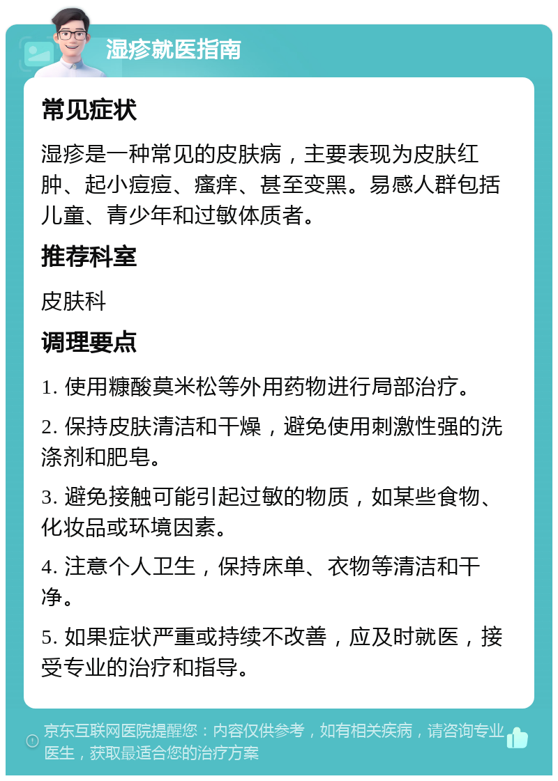 湿疹就医指南 常见症状 湿疹是一种常见的皮肤病，主要表现为皮肤红肿、起小痘痘、瘙痒、甚至变黑。易感人群包括儿童、青少年和过敏体质者。 推荐科室 皮肤科 调理要点 1. 使用糠酸莫米松等外用药物进行局部治疗。 2. 保持皮肤清洁和干燥，避免使用刺激性强的洗涤剂和肥皂。 3. 避免接触可能引起过敏的物质，如某些食物、化妆品或环境因素。 4. 注意个人卫生，保持床单、衣物等清洁和干净。 5. 如果症状严重或持续不改善，应及时就医，接受专业的治疗和指导。