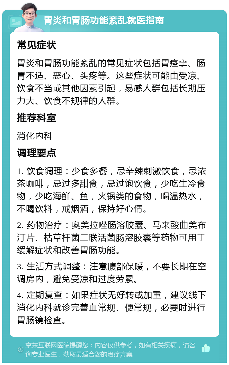 胃炎和胃肠功能紊乱就医指南 常见症状 胃炎和胃肠功能紊乱的常见症状包括胃痉挛、肠胃不适、恶心、头疼等。这些症状可能由受凉、饮食不当或其他因素引起，易感人群包括长期压力大、饮食不规律的人群。 推荐科室 消化内科 调理要点 1. 饮食调理：少食多餐，忌辛辣刺激饮食，忌浓茶咖啡，忌过多甜食，忌过饱饮食，少吃生冷食物，少吃海鲜、鱼，火锅类的食物，喝温热水，不喝饮料，戒烟酒，保持好心情。 2. 药物治疗：奥美拉唑肠溶胶囊、马来酸曲美布汀片、枯草杆菌二联活菌肠溶胶囊等药物可用于缓解症状和改善胃肠功能。 3. 生活方式调整：注意腹部保暖，不要长期在空调房内，避免受凉和过度劳累。 4. 定期复查：如果症状无好转或加重，建议线下消化内科就诊完善血常规、便常规，必要时进行胃肠镜检查。