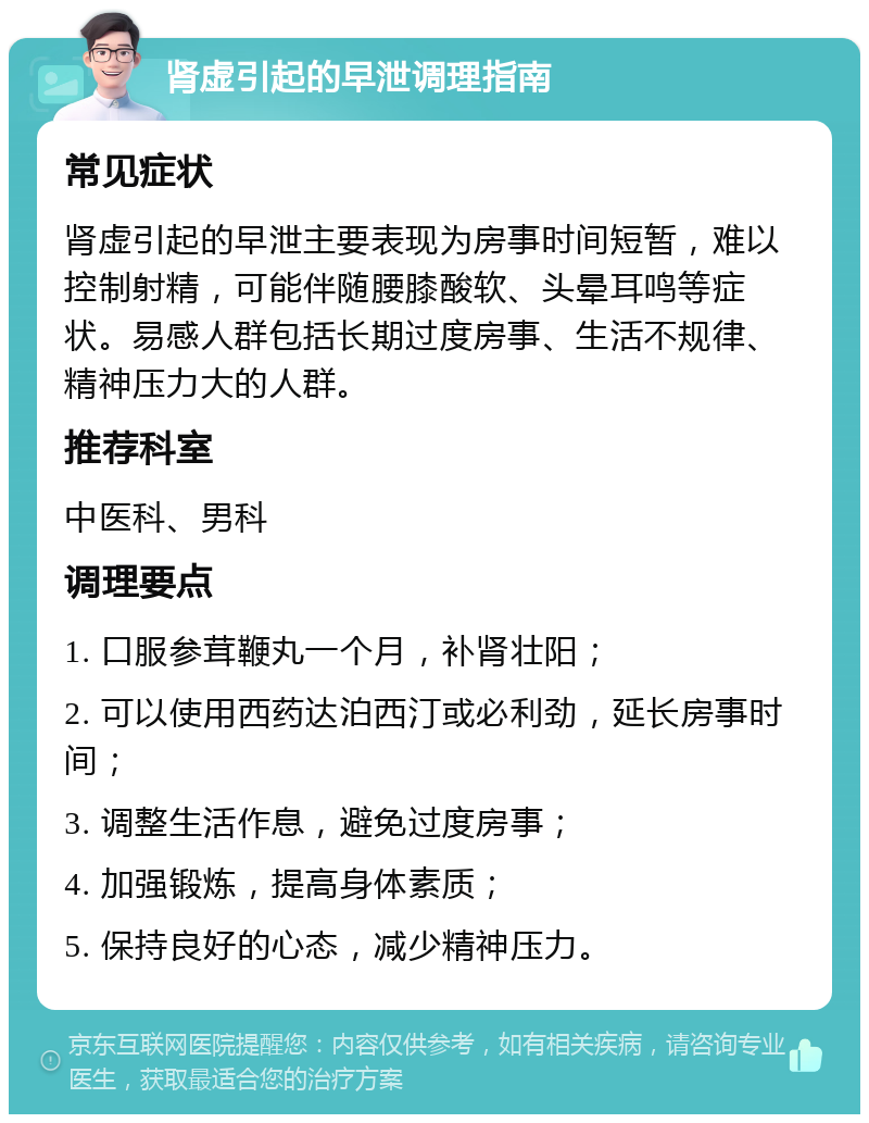 肾虚引起的早泄调理指南 常见症状 肾虚引起的早泄主要表现为房事时间短暂，难以控制射精，可能伴随腰膝酸软、头晕耳鸣等症状。易感人群包括长期过度房事、生活不规律、精神压力大的人群。 推荐科室 中医科、男科 调理要点 1. 口服参茸鞭丸一个月，补肾壮阳； 2. 可以使用西药达泊西汀或必利劲，延长房事时间； 3. 调整生活作息，避免过度房事； 4. 加强锻炼，提高身体素质； 5. 保持良好的心态，减少精神压力。