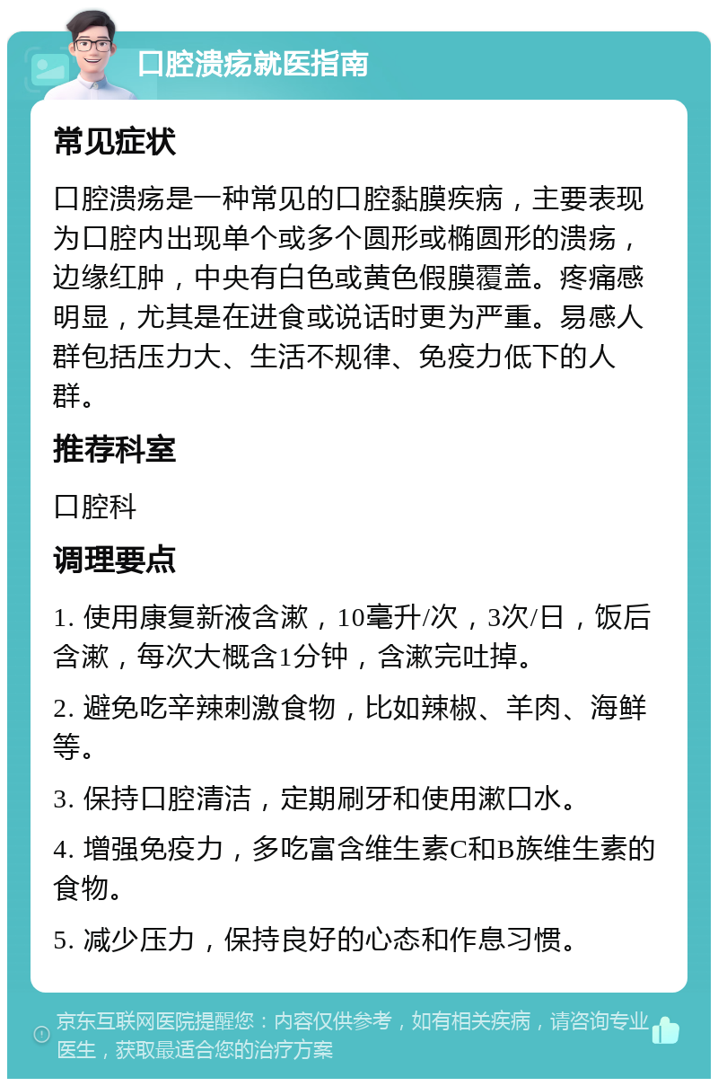 口腔溃疡就医指南 常见症状 口腔溃疡是一种常见的口腔黏膜疾病，主要表现为口腔内出现单个或多个圆形或椭圆形的溃疡，边缘红肿，中央有白色或黄色假膜覆盖。疼痛感明显，尤其是在进食或说话时更为严重。易感人群包括压力大、生活不规律、免疫力低下的人群。 推荐科室 口腔科 调理要点 1. 使用康复新液含漱，10毫升/次，3次/日，饭后含漱，每次大概含1分钟，含漱完吐掉。 2. 避免吃辛辣刺激食物，比如辣椒、羊肉、海鲜等。 3. 保持口腔清洁，定期刷牙和使用漱口水。 4. 增强免疫力，多吃富含维生素C和B族维生素的食物。 5. 减少压力，保持良好的心态和作息习惯。