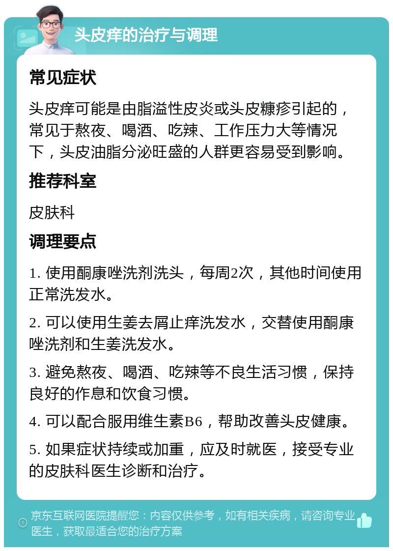 头皮痒的治疗与调理 常见症状 头皮痒可能是由脂溢性皮炎或头皮糠疹引起的，常见于熬夜、喝酒、吃辣、工作压力大等情况下，头皮油脂分泌旺盛的人群更容易受到影响。 推荐科室 皮肤科 调理要点 1. 使用酮康唑洗剂洗头，每周2次，其他时间使用正常洗发水。 2. 可以使用生姜去屑止痒洗发水，交替使用酮康唑洗剂和生姜洗发水。 3. 避免熬夜、喝酒、吃辣等不良生活习惯，保持良好的作息和饮食习惯。 4. 可以配合服用维生素B6，帮助改善头皮健康。 5. 如果症状持续或加重，应及时就医，接受专业的皮肤科医生诊断和治疗。