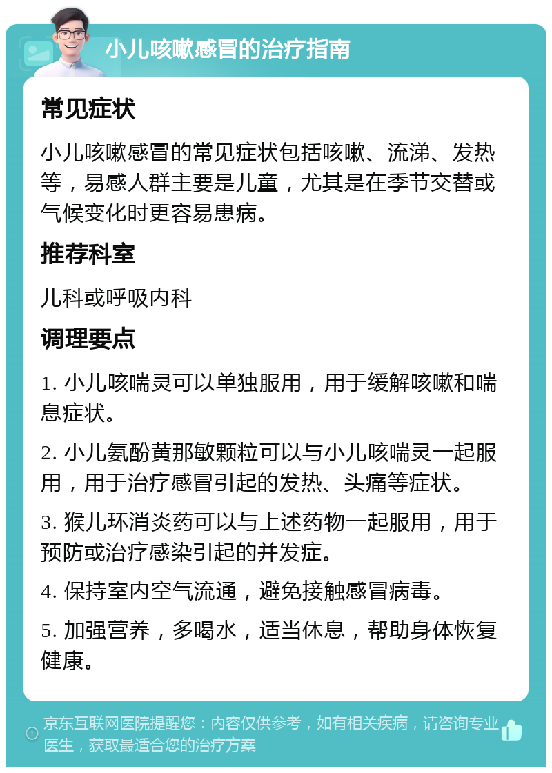 小儿咳嗽感冒的治疗指南 常见症状 小儿咳嗽感冒的常见症状包括咳嗽、流涕、发热等，易感人群主要是儿童，尤其是在季节交替或气候变化时更容易患病。 推荐科室 儿科或呼吸内科 调理要点 1. 小儿咳喘灵可以单独服用，用于缓解咳嗽和喘息症状。 2. 小儿氨酚黄那敏颗粒可以与小儿咳喘灵一起服用，用于治疗感冒引起的发热、头痛等症状。 3. 猴儿环消炎药可以与上述药物一起服用，用于预防或治疗感染引起的并发症。 4. 保持室内空气流通，避免接触感冒病毒。 5. 加强营养，多喝水，适当休息，帮助身体恢复健康。