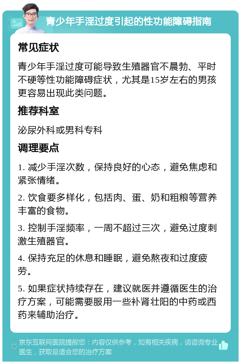 青少年手淫过度引起的性功能障碍指南 常见症状 青少年手淫过度可能导致生殖器官不晨勃、平时不硬等性功能障碍症状，尤其是15岁左右的男孩更容易出现此类问题。 推荐科室 泌尿外科或男科专科 调理要点 1. 减少手淫次数，保持良好的心态，避免焦虑和紧张情绪。 2. 饮食要多样化，包括肉、蛋、奶和粗粮等营养丰富的食物。 3. 控制手淫频率，一周不超过三次，避免过度刺激生殖器官。 4. 保持充足的休息和睡眠，避免熬夜和过度疲劳。 5. 如果症状持续存在，建议就医并遵循医生的治疗方案，可能需要服用一些补肾壮阳的中药或西药来辅助治疗。