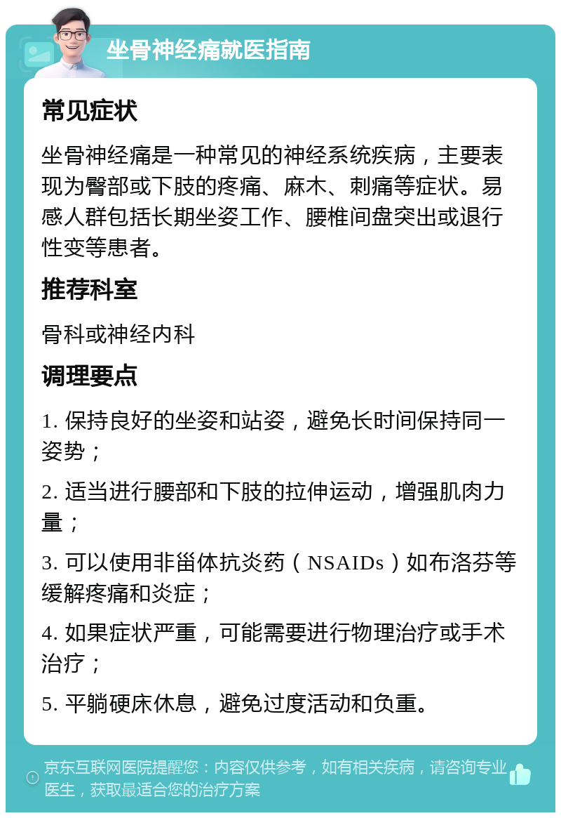 坐骨神经痛就医指南 常见症状 坐骨神经痛是一种常见的神经系统疾病，主要表现为臀部或下肢的疼痛、麻木、刺痛等症状。易感人群包括长期坐姿工作、腰椎间盘突出或退行性变等患者。 推荐科室 骨科或神经内科 调理要点 1. 保持良好的坐姿和站姿，避免长时间保持同一姿势； 2. 适当进行腰部和下肢的拉伸运动，增强肌肉力量； 3. 可以使用非甾体抗炎药（NSAIDs）如布洛芬等缓解疼痛和炎症； 4. 如果症状严重，可能需要进行物理治疗或手术治疗； 5. 平躺硬床休息，避免过度活动和负重。