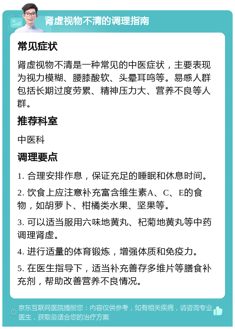 肾虚视物不清的调理指南 常见症状 肾虚视物不清是一种常见的中医症状，主要表现为视力模糊、腰膝酸软、头晕耳鸣等。易感人群包括长期过度劳累、精神压力大、营养不良等人群。 推荐科室 中医科 调理要点 1. 合理安排作息，保证充足的睡眠和休息时间。 2. 饮食上应注意补充富含维生素A、C、E的食物，如胡萝卜、柑橘类水果、坚果等。 3. 可以适当服用六味地黄丸、杞菊地黄丸等中药调理肾虚。 4. 进行适量的体育锻炼，增强体质和免疫力。 5. 在医生指导下，适当补充善存多维片等膳食补充剂，帮助改善营养不良情况。