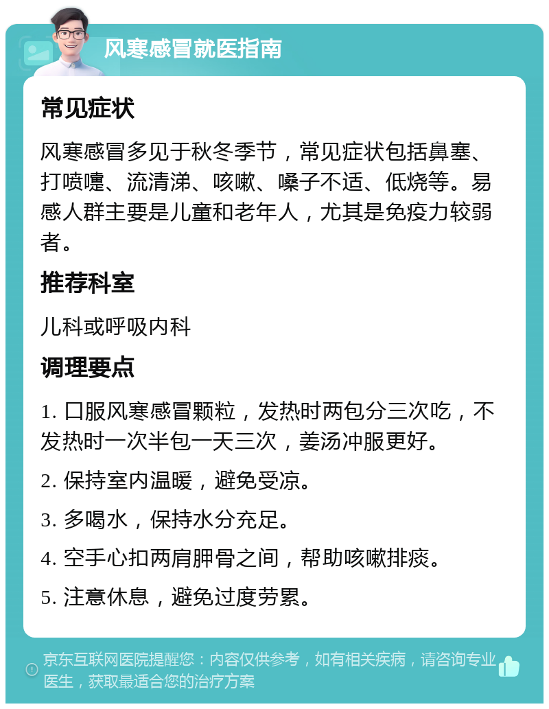 风寒感冒就医指南 常见症状 风寒感冒多见于秋冬季节，常见症状包括鼻塞、打喷嚏、流清涕、咳嗽、嗓子不适、低烧等。易感人群主要是儿童和老年人，尤其是免疫力较弱者。 推荐科室 儿科或呼吸内科 调理要点 1. 口服风寒感冒颗粒，发热时两包分三次吃，不发热时一次半包一天三次，姜汤冲服更好。 2. 保持室内温暖，避免受凉。 3. 多喝水，保持水分充足。 4. 空手心扣两肩胛骨之间，帮助咳嗽排痰。 5. 注意休息，避免过度劳累。