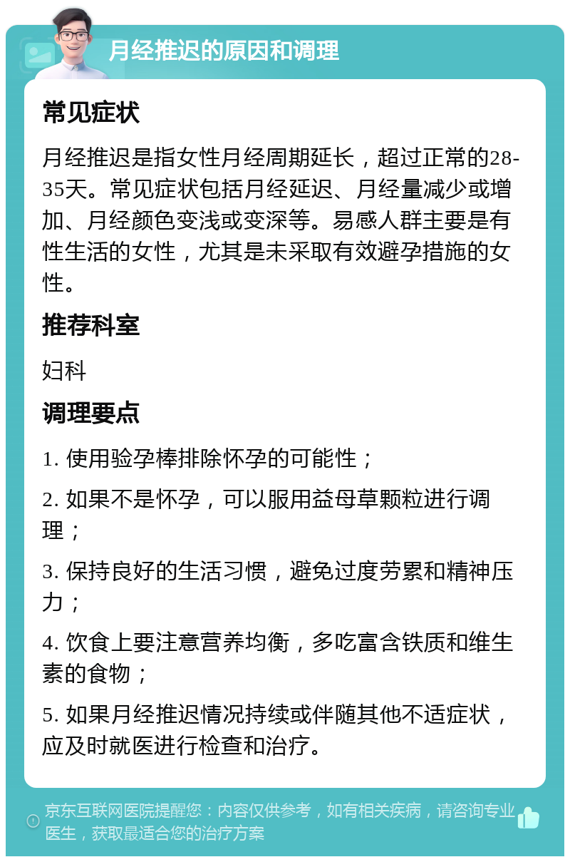 月经推迟的原因和调理 常见症状 月经推迟是指女性月经周期延长，超过正常的28-35天。常见症状包括月经延迟、月经量减少或增加、月经颜色变浅或变深等。易感人群主要是有性生活的女性，尤其是未采取有效避孕措施的女性。 推荐科室 妇科 调理要点 1. 使用验孕棒排除怀孕的可能性； 2. 如果不是怀孕，可以服用益母草颗粒进行调理； 3. 保持良好的生活习惯，避免过度劳累和精神压力； 4. 饮食上要注意营养均衡，多吃富含铁质和维生素的食物； 5. 如果月经推迟情况持续或伴随其他不适症状，应及时就医进行检查和治疗。