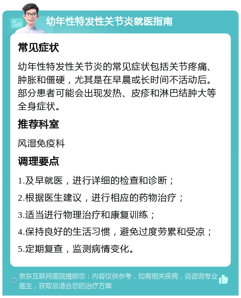 幼年性特发性关节炎就医指南 常见症状 幼年性特发性关节炎的常见症状包括关节疼痛、肿胀和僵硬，尤其是在早晨或长时间不活动后。部分患者可能会出现发热、皮疹和淋巴结肿大等全身症状。 推荐科室 风湿免疫科 调理要点 1.及早就医，进行详细的检查和诊断； 2.根据医生建议，进行相应的药物治疗； 3.适当进行物理治疗和康复训练； 4.保持良好的生活习惯，避免过度劳累和受凉； 5.定期复查，监测病情变化。