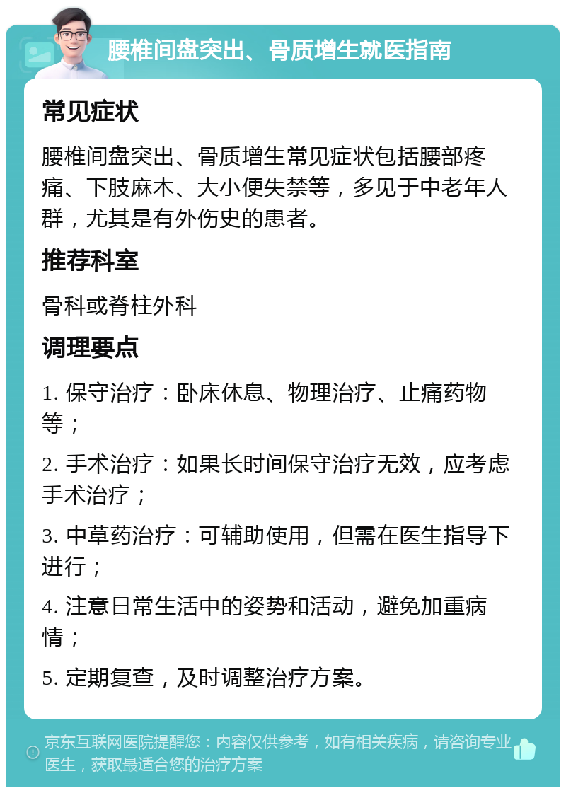 腰椎间盘突出、骨质增生就医指南 常见症状 腰椎间盘突出、骨质增生常见症状包括腰部疼痛、下肢麻木、大小便失禁等，多见于中老年人群，尤其是有外伤史的患者。 推荐科室 骨科或脊柱外科 调理要点 1. 保守治疗：卧床休息、物理治疗、止痛药物等； 2. 手术治疗：如果长时间保守治疗无效，应考虑手术治疗； 3. 中草药治疗：可辅助使用，但需在医生指导下进行； 4. 注意日常生活中的姿势和活动，避免加重病情； 5. 定期复查，及时调整治疗方案。