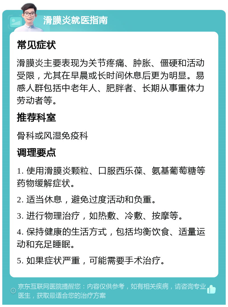 滑膜炎就医指南 常见症状 滑膜炎主要表现为关节疼痛、肿胀、僵硬和活动受限，尤其在早晨或长时间休息后更为明显。易感人群包括中老年人、肥胖者、长期从事重体力劳动者等。 推荐科室 骨科或风湿免疫科 调理要点 1. 使用滑膜炎颗粒、口服西乐葆、氨基葡萄糖等药物缓解症状。 2. 适当休息，避免过度活动和负重。 3. 进行物理治疗，如热敷、冷敷、按摩等。 4. 保持健康的生活方式，包括均衡饮食、适量运动和充足睡眠。 5. 如果症状严重，可能需要手术治疗。