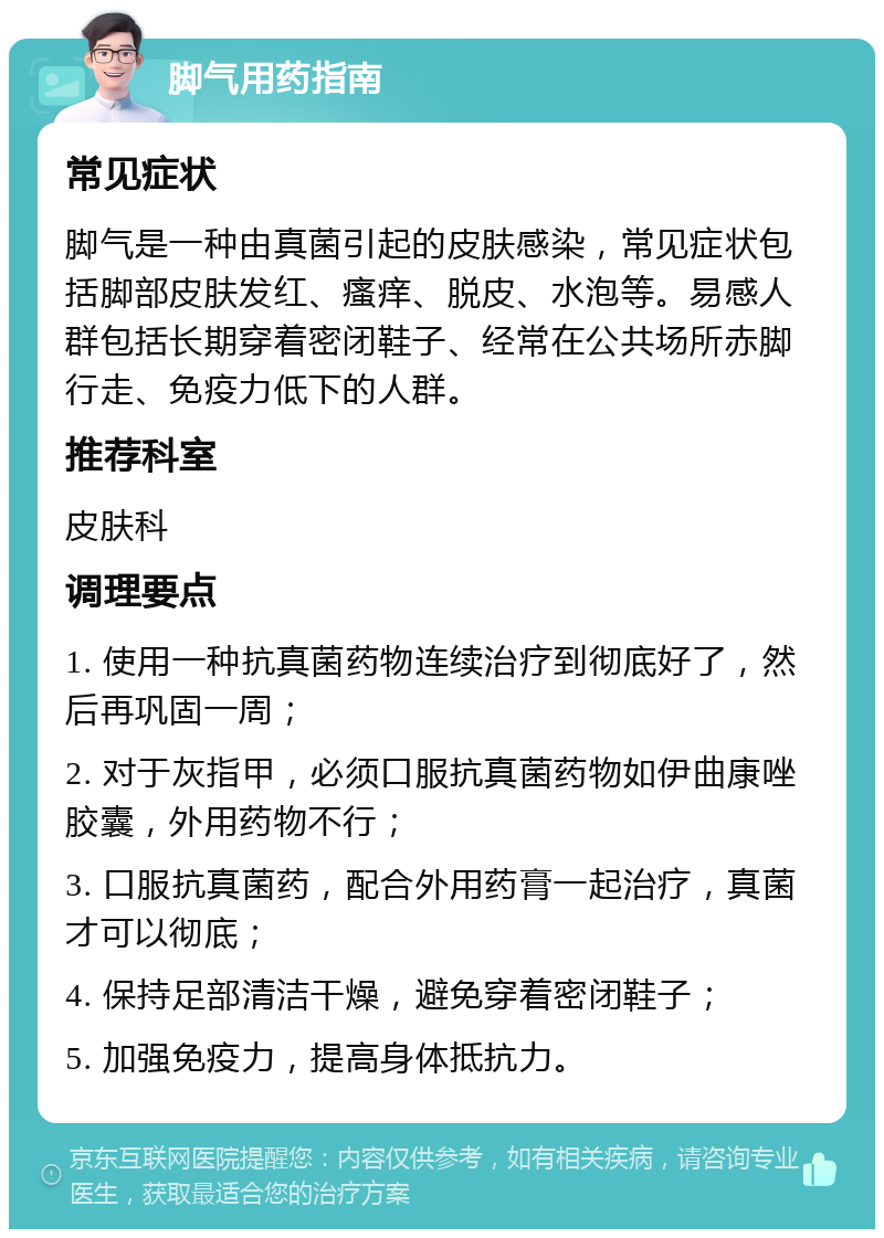 脚气用药指南 常见症状 脚气是一种由真菌引起的皮肤感染，常见症状包括脚部皮肤发红、瘙痒、脱皮、水泡等。易感人群包括长期穿着密闭鞋子、经常在公共场所赤脚行走、免疫力低下的人群。 推荐科室 皮肤科 调理要点 1. 使用一种抗真菌药物连续治疗到彻底好了，然后再巩固一周； 2. 对于灰指甲，必须口服抗真菌药物如伊曲康唑胶囊，外用药物不行； 3. 口服抗真菌药，配合外用药膏一起治疗，真菌才可以彻底； 4. 保持足部清洁干燥，避免穿着密闭鞋子； 5. 加强免疫力，提高身体抵抗力。