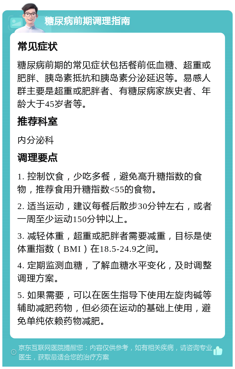 糖尿病前期调理指南 常见症状 糖尿病前期的常见症状包括餐前低血糖、超重或肥胖、胰岛素抵抗和胰岛素分泌延迟等。易感人群主要是超重或肥胖者、有糖尿病家族史者、年龄大于45岁者等。 推荐科室 内分泌科 调理要点 1. 控制饮食，少吃多餐，避免高升糖指数的食物，推荐食用升糖指数<55的食物。 2. 适当运动，建议每餐后散步30分钟左右，或者一周至少运动150分钟以上。 3. 减轻体重，超重或肥胖者需要减重，目标是使体重指数（BMI）在18.5-24.9之间。 4. 定期监测血糖，了解血糖水平变化，及时调整调理方案。 5. 如果需要，可以在医生指导下使用左旋肉碱等辅助减肥药物，但必须在运动的基础上使用，避免单纯依赖药物减肥。