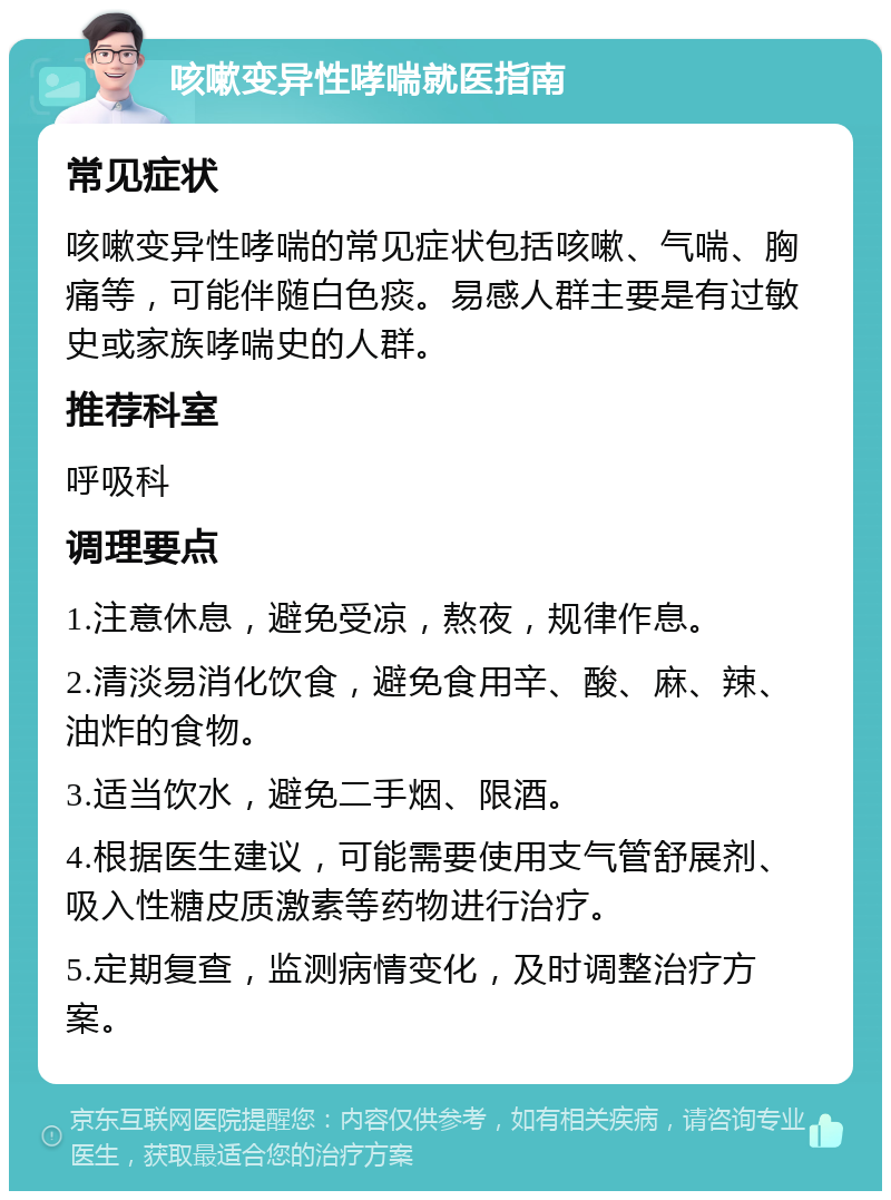 咳嗽变异性哮喘就医指南 常见症状 咳嗽变异性哮喘的常见症状包括咳嗽、气喘、胸痛等，可能伴随白色痰。易感人群主要是有过敏史或家族哮喘史的人群。 推荐科室 呼吸科 调理要点 1.注意休息，避免受凉，熬夜，规律作息。 2.清淡易消化饮食，避免食用辛、酸、麻、辣、油炸的食物。 3.适当饮水，避免二手烟、限酒。 4.根据医生建议，可能需要使用支气管舒展剂、吸入性糖皮质激素等药物进行治疗。 5.定期复查，监测病情变化，及时调整治疗方案。