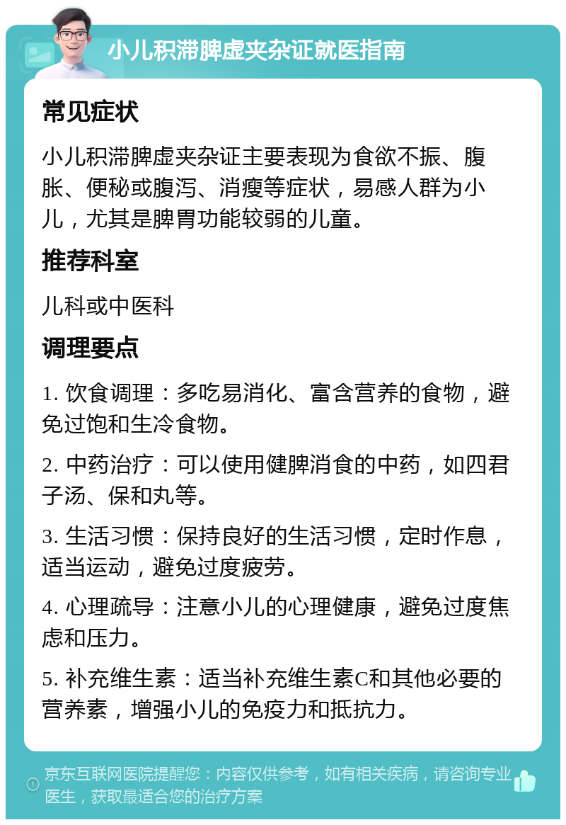 小儿积滞脾虚夹杂证就医指南 常见症状 小儿积滞脾虚夹杂证主要表现为食欲不振、腹胀、便秘或腹泻、消瘦等症状，易感人群为小儿，尤其是脾胃功能较弱的儿童。 推荐科室 儿科或中医科 调理要点 1. 饮食调理：多吃易消化、富含营养的食物，避免过饱和生冷食物。 2. 中药治疗：可以使用健脾消食的中药，如四君子汤、保和丸等。 3. 生活习惯：保持良好的生活习惯，定时作息，适当运动，避免过度疲劳。 4. 心理疏导：注意小儿的心理健康，避免过度焦虑和压力。 5. 补充维生素：适当补充维生素C和其他必要的营养素，增强小儿的免疫力和抵抗力。