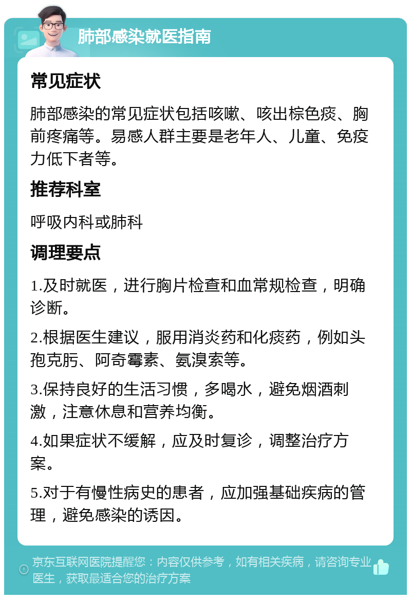 肺部感染就医指南 常见症状 肺部感染的常见症状包括咳嗽、咳出棕色痰、胸前疼痛等。易感人群主要是老年人、儿童、免疫力低下者等。 推荐科室 呼吸内科或肺科 调理要点 1.及时就医，进行胸片检查和血常规检查，明确诊断。 2.根据医生建议，服用消炎药和化痰药，例如头孢克肟、阿奇霉素、氨溴索等。 3.保持良好的生活习惯，多喝水，避免烟酒刺激，注意休息和营养均衡。 4.如果症状不缓解，应及时复诊，调整治疗方案。 5.对于有慢性病史的患者，应加强基础疾病的管理，避免感染的诱因。