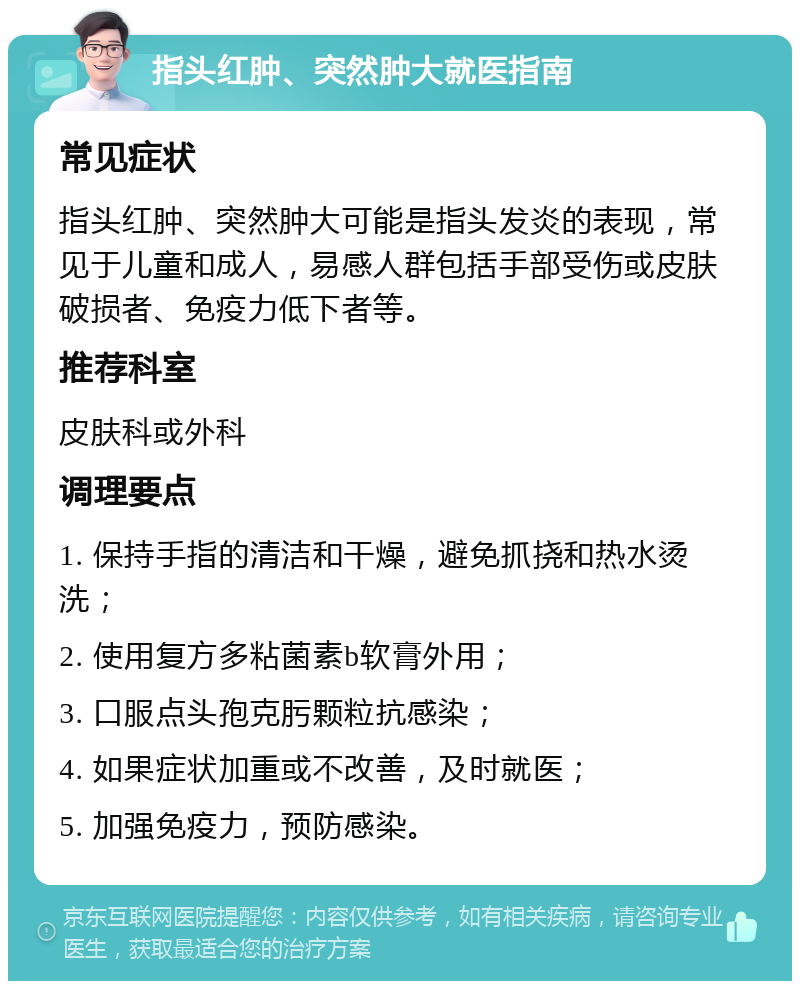 指头红肿、突然肿大就医指南 常见症状 指头红肿、突然肿大可能是指头发炎的表现，常见于儿童和成人，易感人群包括手部受伤或皮肤破损者、免疫力低下者等。 推荐科室 皮肤科或外科 调理要点 1. 保持手指的清洁和干燥，避免抓挠和热水烫洗； 2. 使用复方多粘菌素b软膏外用； 3. 口服点头孢克肟颗粒抗感染； 4. 如果症状加重或不改善，及时就医； 5. 加强免疫力，预防感染。