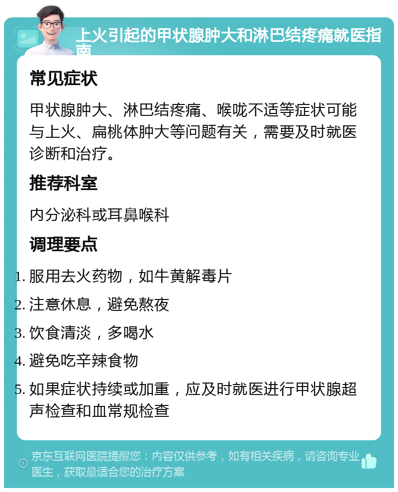 上火引起的甲状腺肿大和淋巴结疼痛就医指南 常见症状 甲状腺肿大、淋巴结疼痛、喉咙不适等症状可能与上火、扁桃体肿大等问题有关，需要及时就医诊断和治疗。 推荐科室 内分泌科或耳鼻喉科 调理要点 服用去火药物，如牛黄解毒片 注意休息，避免熬夜 饮食清淡，多喝水 避免吃辛辣食物 如果症状持续或加重，应及时就医进行甲状腺超声检查和血常规检查