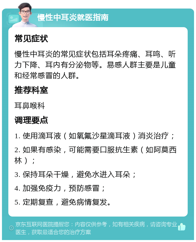 慢性中耳炎就医指南 常见症状 慢性中耳炎的常见症状包括耳朵疼痛、耳鸣、听力下降、耳内有分泌物等。易感人群主要是儿童和经常感冒的人群。 推荐科室 耳鼻喉科 调理要点 1. 使用滴耳液（如氧氟沙星滴耳液）消炎治疗； 2. 如果有感染，可能需要口服抗生素（如阿莫西林）； 3. 保持耳朵干燥，避免水进入耳朵； 4. 加强免疫力，预防感冒； 5. 定期复查，避免病情复发。