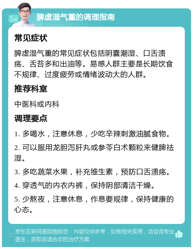 脾虚湿气重的调理指南 常见症状 脾虚湿气重的常见症状包括阴囊潮湿、口舌溃疡、舌苔多和出油等。易感人群主要是长期饮食不规律、过度疲劳或情绪波动大的人群。 推荐科室 中医科或内科 调理要点 1. 多喝水，注意休息，少吃辛辣刺激油腻食物。 2. 可以服用龙胆泻肝丸或参苓白术颗粒来健脾祛湿。 3. 多吃蔬菜水果，补充维生素，预防口舌溃疡。 4. 穿透气的内衣内裤，保持阴部清洁干燥。 5. 少熬夜，注意休息，作息要规律，保持健康的心态。