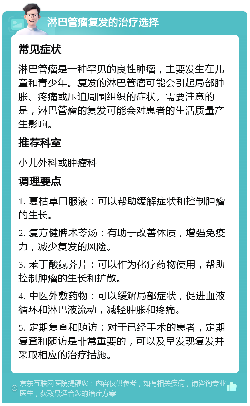 淋巴管瘤复发的治疗选择 常见症状 淋巴管瘤是一种罕见的良性肿瘤，主要发生在儿童和青少年。复发的淋巴管瘤可能会引起局部肿胀、疼痛或压迫周围组织的症状。需要注意的是，淋巴管瘤的复发可能会对患者的生活质量产生影响。 推荐科室 小儿外科或肿瘤科 调理要点 1. 夏枯草口服液：可以帮助缓解症状和控制肿瘤的生长。 2. 复方健脾术苓汤：有助于改善体质，增强免疫力，减少复发的风险。 3. 苯丁酸氮芥片：可以作为化疗药物使用，帮助控制肿瘤的生长和扩散。 4. 中医外敷药物：可以缓解局部症状，促进血液循环和淋巴液流动，减轻肿胀和疼痛。 5. 定期复查和随访：对于已经手术的患者，定期复查和随访是非常重要的，可以及早发现复发并采取相应的治疗措施。