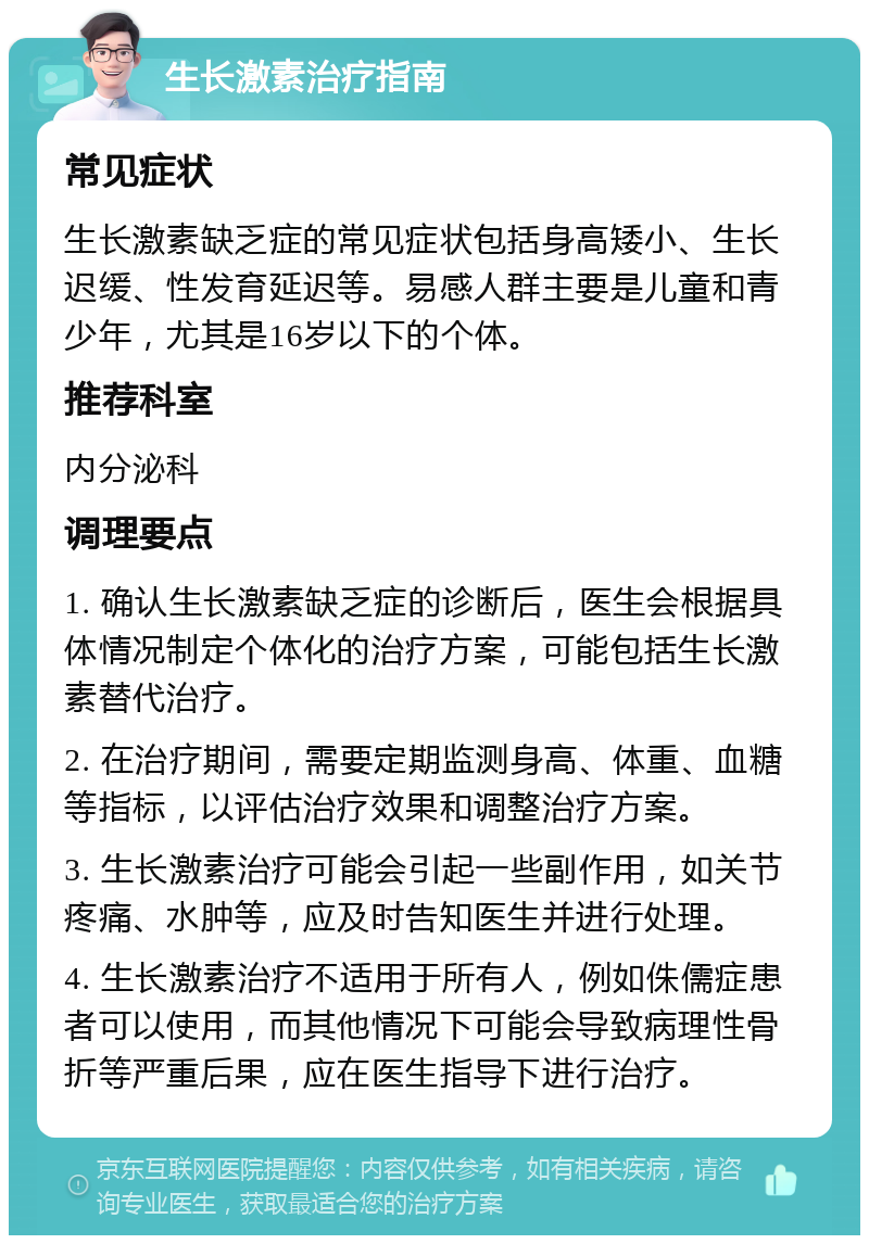 生长激素治疗指南 常见症状 生长激素缺乏症的常见症状包括身高矮小、生长迟缓、性发育延迟等。易感人群主要是儿童和青少年，尤其是16岁以下的个体。 推荐科室 内分泌科 调理要点 1. 确认生长激素缺乏症的诊断后，医生会根据具体情况制定个体化的治疗方案，可能包括生长激素替代治疗。 2. 在治疗期间，需要定期监测身高、体重、血糖等指标，以评估治疗效果和调整治疗方案。 3. 生长激素治疗可能会引起一些副作用，如关节疼痛、水肿等，应及时告知医生并进行处理。 4. 生长激素治疗不适用于所有人，例如侏儒症患者可以使用，而其他情况下可能会导致病理性骨折等严重后果，应在医生指导下进行治疗。