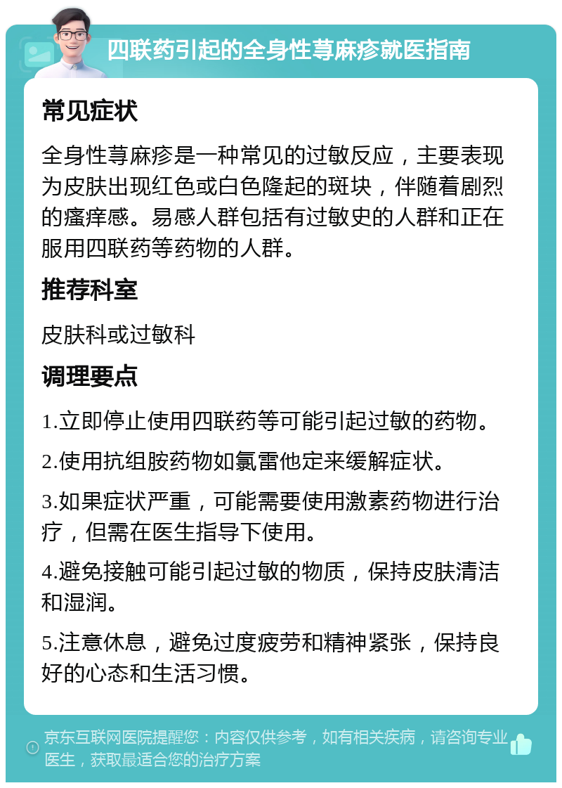 四联药引起的全身性荨麻疹就医指南 常见症状 全身性荨麻疹是一种常见的过敏反应，主要表现为皮肤出现红色或白色隆起的斑块，伴随着剧烈的瘙痒感。易感人群包括有过敏史的人群和正在服用四联药等药物的人群。 推荐科室 皮肤科或过敏科 调理要点 1.立即停止使用四联药等可能引起过敏的药物。 2.使用抗组胺药物如氯雷他定来缓解症状。 3.如果症状严重，可能需要使用激素药物进行治疗，但需在医生指导下使用。 4.避免接触可能引起过敏的物质，保持皮肤清洁和湿润。 5.注意休息，避免过度疲劳和精神紧张，保持良好的心态和生活习惯。